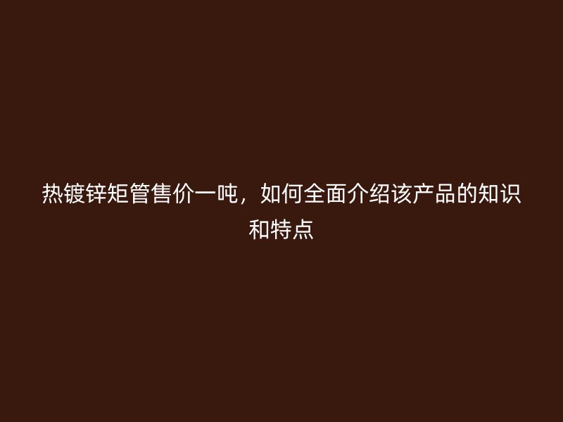熱鍍鋅矩管售價一噸，如何全面介紹該產品的知識和特點