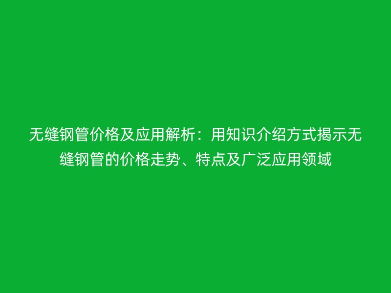 無縫鋼管價格及應(yīng)用解析：用知識介紹方式揭示無縫鋼管的價格走勢、特點及廣泛應(yīng)用領(lǐng)域