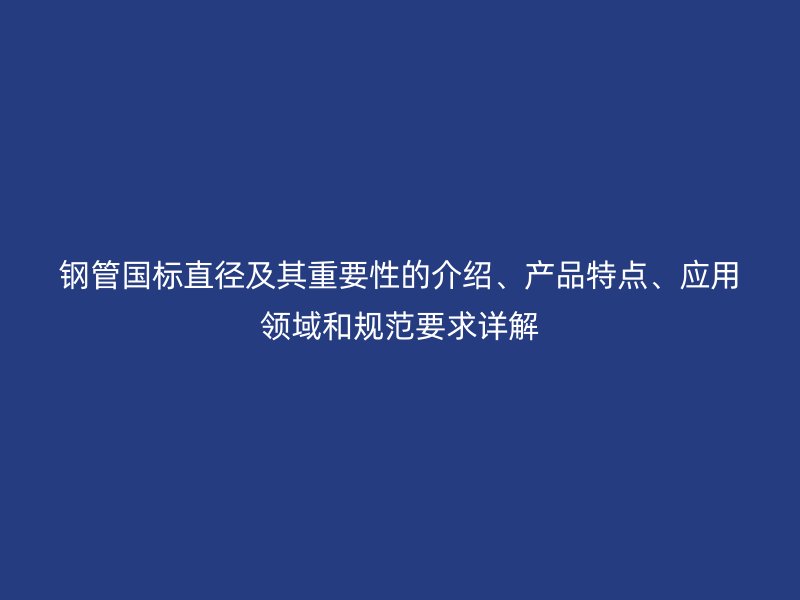 鋼管國標直徑及其重要性的介紹、產品特點、應用領域和規范要求詳解