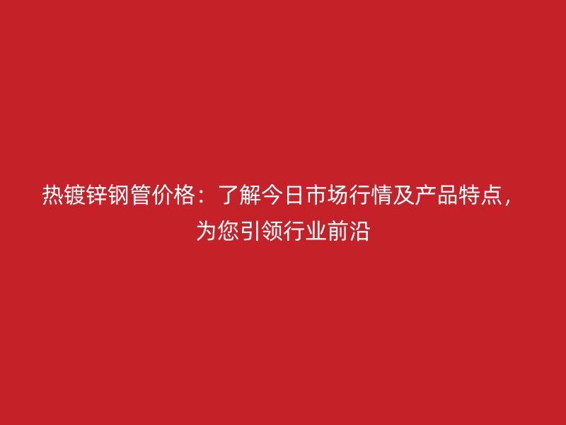 熱鍍鋅鋼管價格：了解今日市場行情及產品特點，為您引領行業前沿