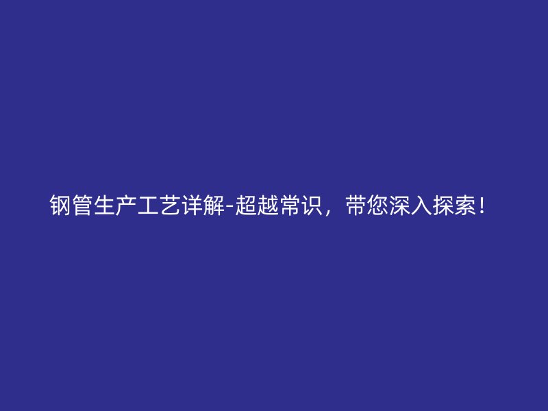 鋼管生產工藝詳解-超越常識，帶您深入探索！