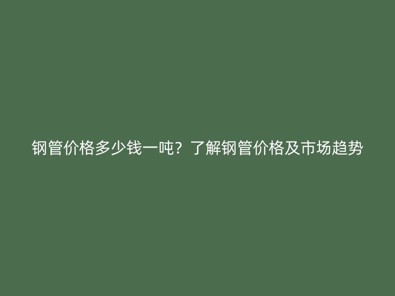 鋼管價(jià)格多少錢一噸？了解鋼管價(jià)格及市場(chǎng)趨勢(shì)
