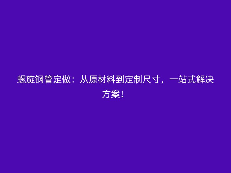 螺旋鋼管定做：從原材料到定制尺寸，一站式解決方案！