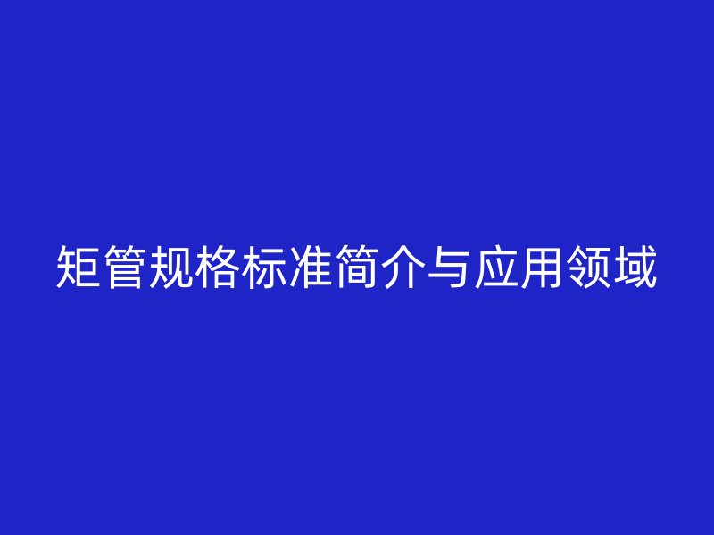矩管規(guī)格標(biāo)準(zhǔn)簡介與應(yīng)用領(lǐng)域