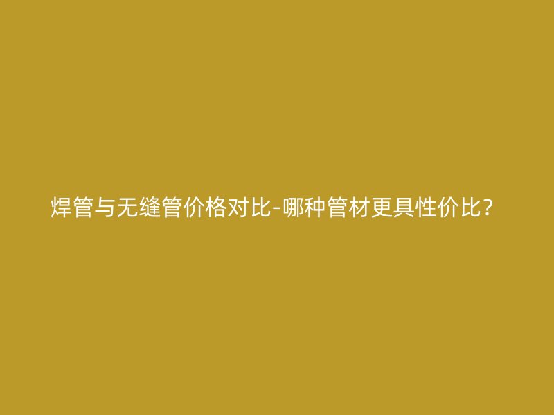 焊管與無縫管價格對比-哪種管材更具性價比？