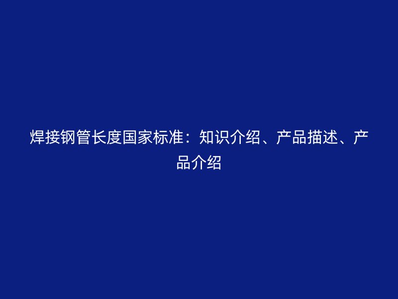 焊接鋼管長度國家標準：知識介紹、產品描述、產品介紹