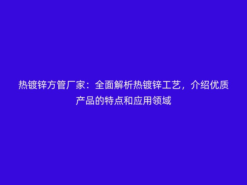 熱鍍鋅方管廠家：全面解析熱鍍鋅工藝，介紹優質產品的特點和應用領域