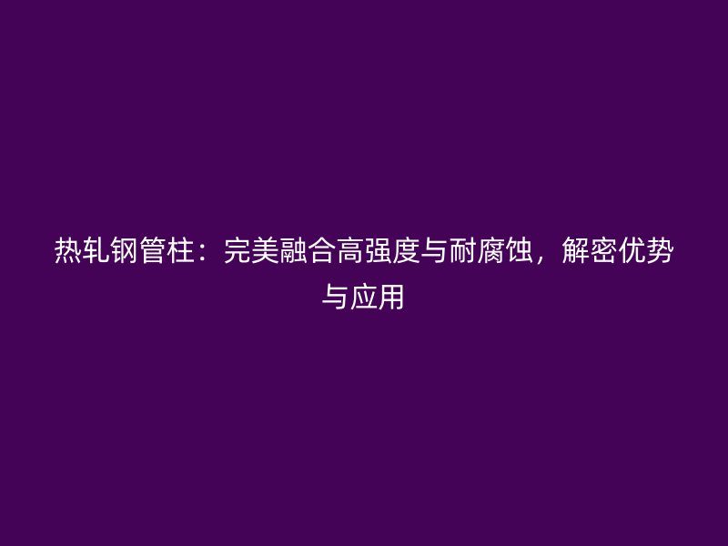 熱軋鋼管柱：完美融合高強度與耐腐蝕，解密優勢與應用