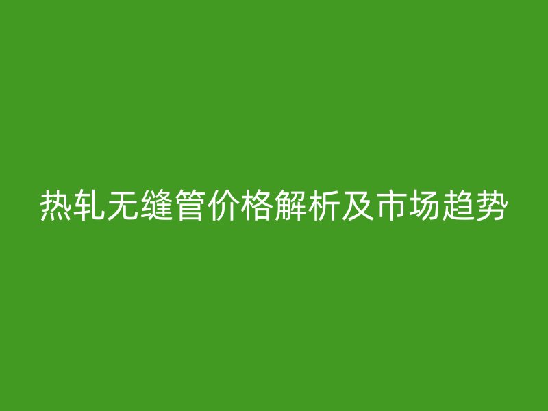 熱軋無縫管價格解析及市場趨勢