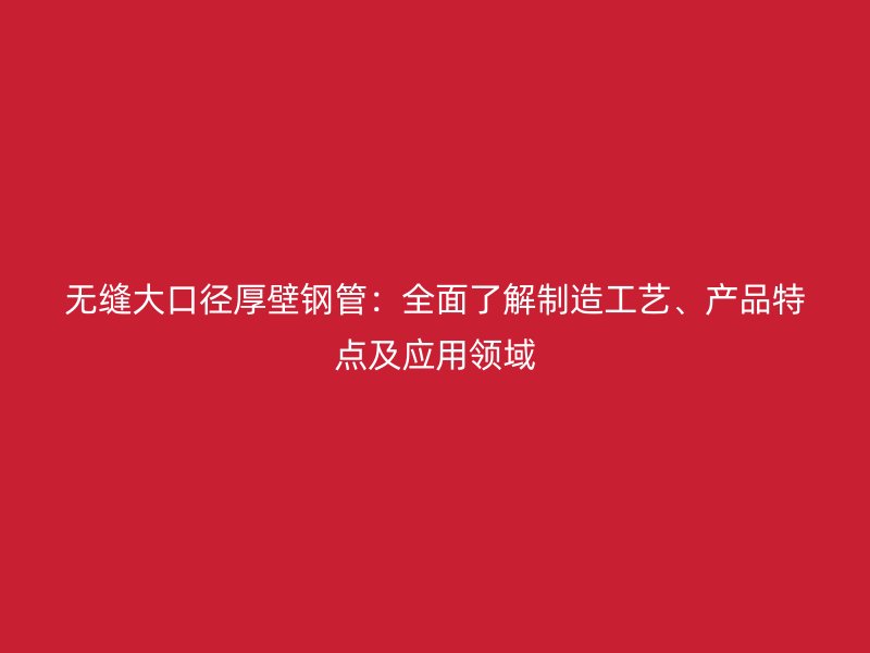 無縫大口徑厚壁鋼管：全面了解制造工藝、產品特點及應用領域