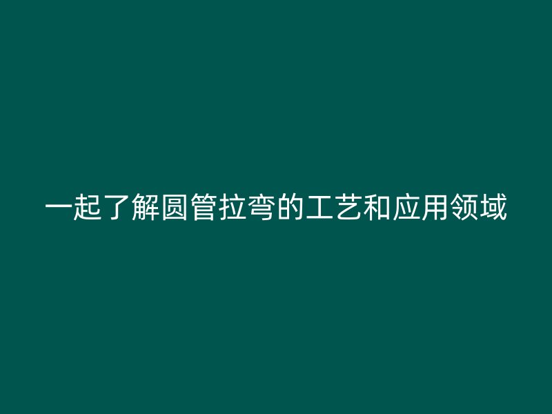 一起了解圓管拉彎的工藝和應用領域