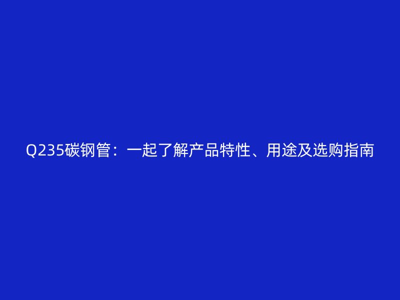 Q235碳鋼管：一起了解產(chǎn)品特性、用途及選購指南