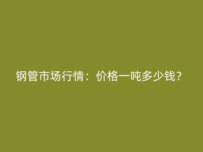 鋼管市場行情：價格一噸多少錢？