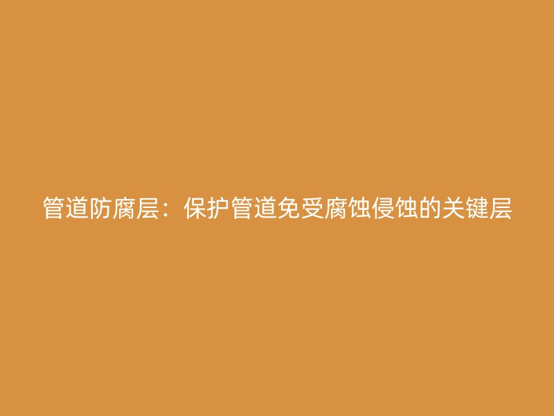管道防腐層：保護管道免受腐蝕侵蝕的關鍵層