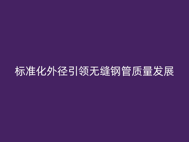 標準化外徑引領無縫鋼管質量發展