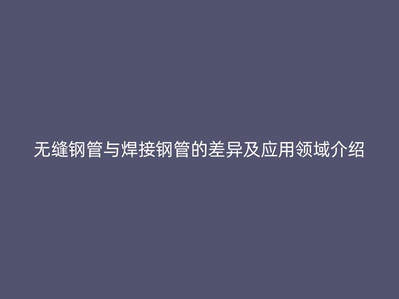 無縫鋼管與焊接鋼管的差異及應用領域介紹