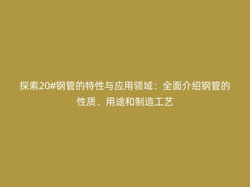 探索20#鋼管的特性與應(yīng)用領(lǐng)域：全面介紹鋼管的性質(zhì)、用途和制造工藝