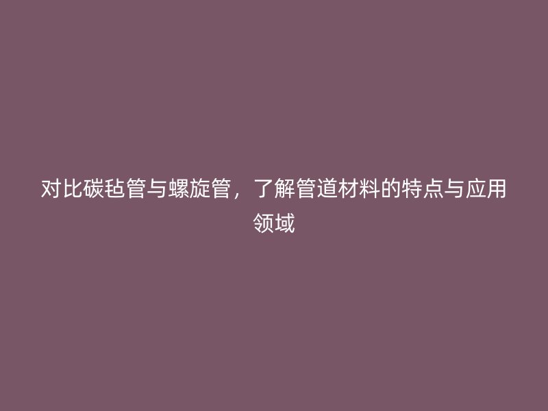 對比碳?xì)止芘c螺旋管，了解管道材料的特點與應(yīng)用領(lǐng)域