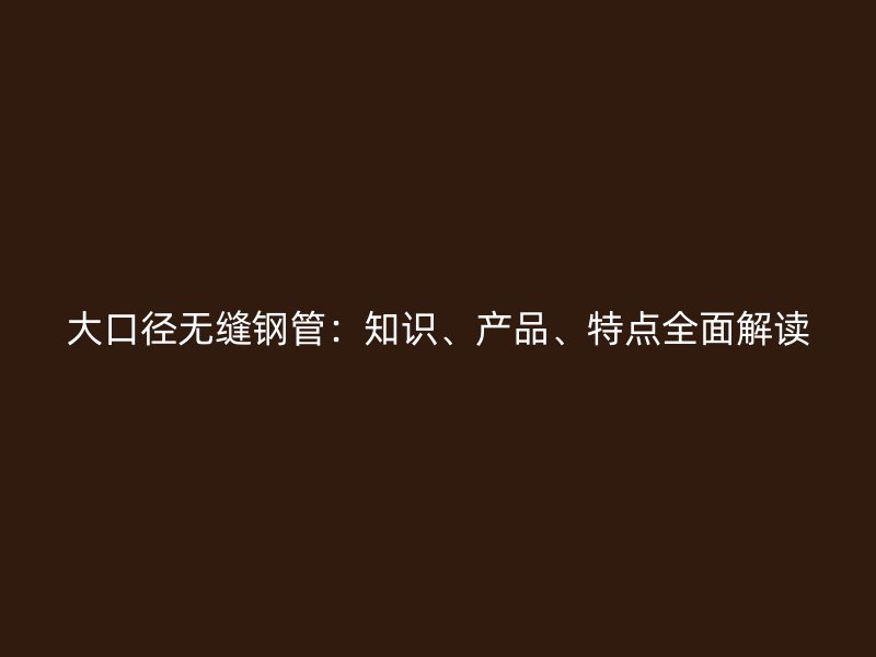 大口徑無縫鋼管：知識、產品、特點全面解讀
