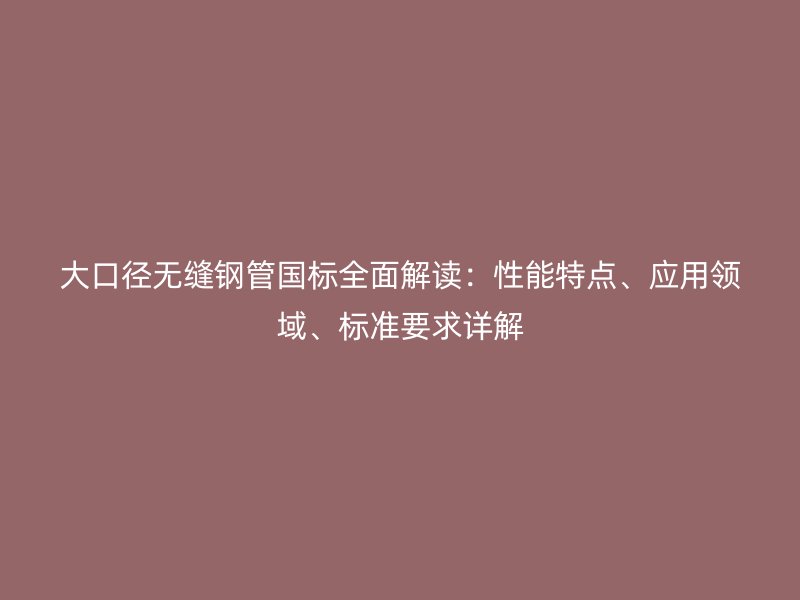 大口徑無縫鋼管國標全面解讀：性能特點、應用領域、標準要求詳解