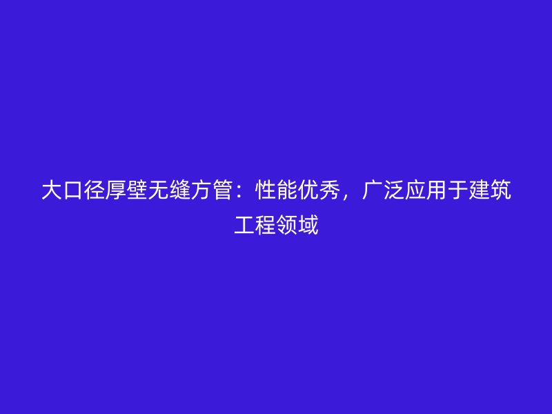 大口徑厚壁無縫方管：性能優秀，廣泛應用于建筑工程領域