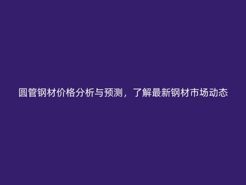 圓管鋼材價格分析與預測，了解最新鋼材市場動態