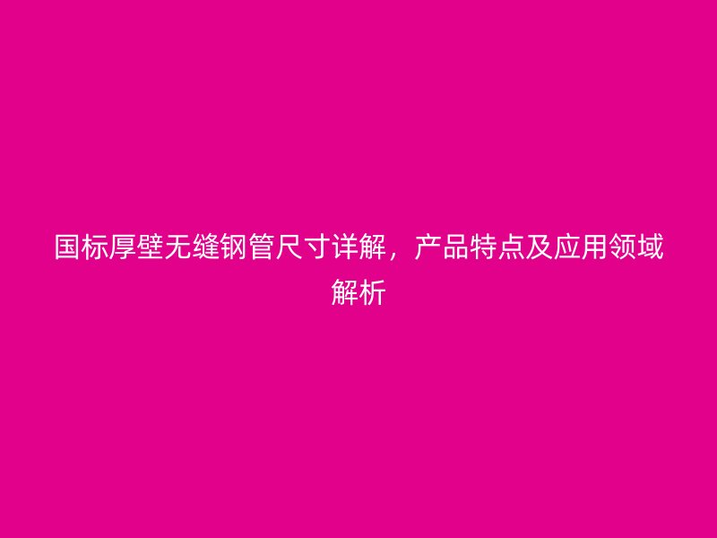 國標厚壁無縫鋼管尺寸詳解，產品特點及應用領域解析
