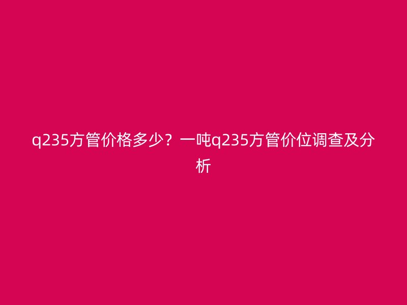 q235方管價(jià)格多少？一噸q235方管價(jià)位調(diào)查及分析
