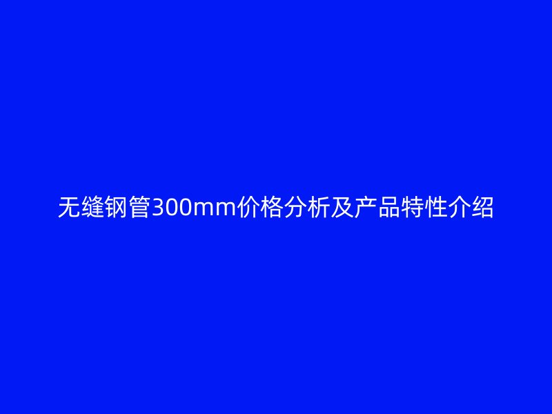 無縫鋼管300mm價格分析及產品特性介紹