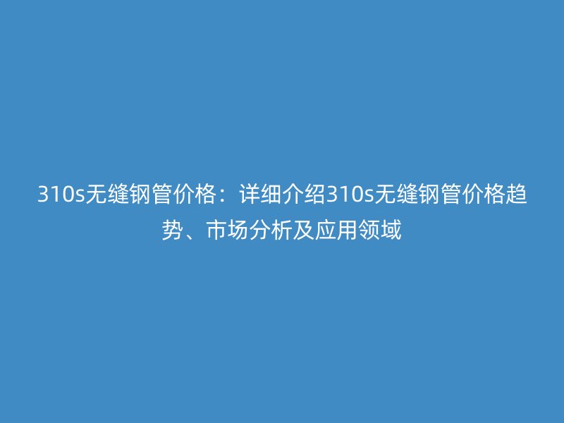 310s無縫鋼管價格：詳細介紹310s無縫鋼管價格趨勢、市場分析及應用領域