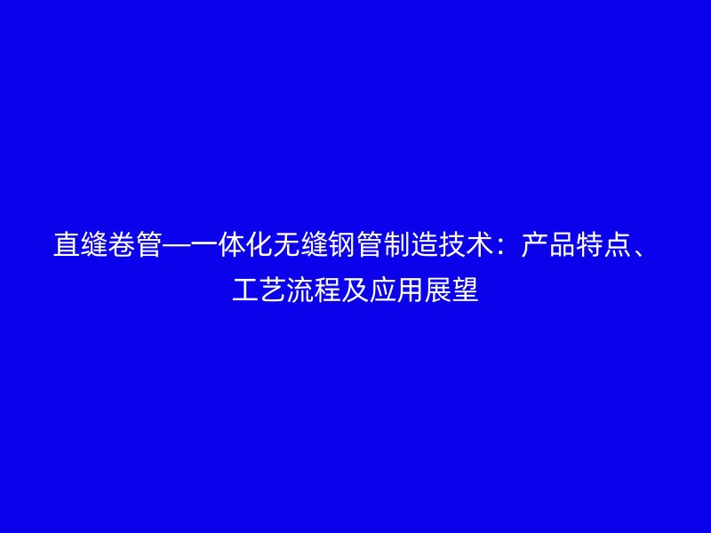 直縫卷管—一體化無縫鋼管制造技術:產品特點、工藝流程及應用展望