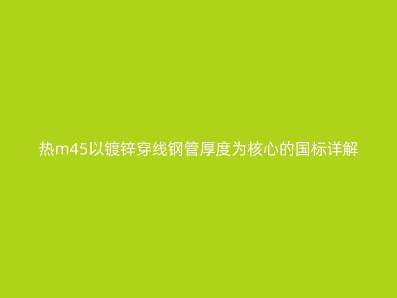 熱m45以鍍鋅穿線鋼管厚度為核心的國(guó)標(biāo)詳解