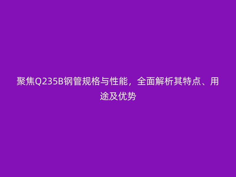 聚焦Q235B鋼管規格與性能，全面解析其特點、用途及優勢